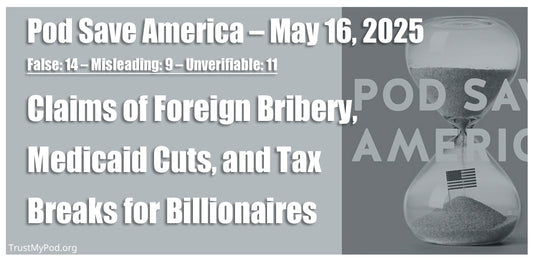 False: 14 – Misleading: 9 – Unverifiable: 11 – Pod Save America – May 16, 2025 – Claims of foreign bribery, Medicaid cuts, and tax breaks for billionaires