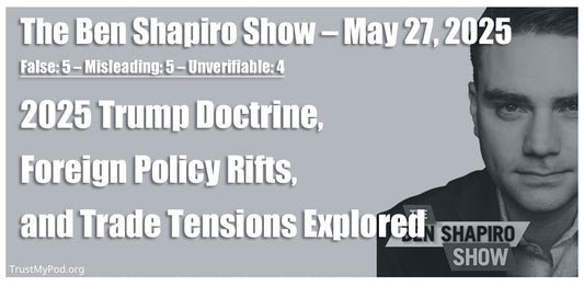 False: 5 – Misleading: 5 – Unverifiable: 4 – The Ben Shapiro Show – May 27th, 2025 – 2025 Trump Doctrine, Foreign Policy Rifts, and Trade Tensions Explored