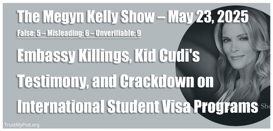 False: 5 – Misleading: 6 – Unverifiable: 9 – The Megyn Kelly Show – May 23, 2025 – Embassy Killings, Kid Cudi's Testimony, and Federal Crackdown on Harvard's International Student Visa Program