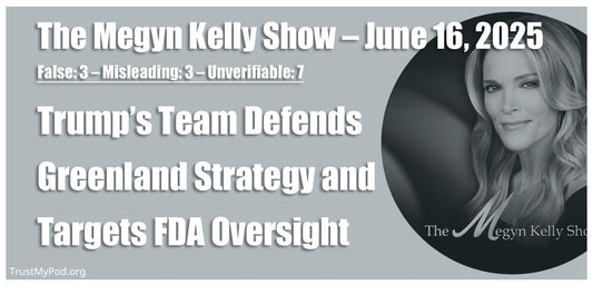 False: 3 – Misleading: 3 – Unverifiable: 7 – The Megyn Kelly Show – June 16, 2025 – Trump’s Team Defends Greenland Strategy and Targets FDA Oversight