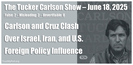 False: 2 – Misleading: 3 – Unverifiable: 8 – The Tucker Carlson Show – June 18, 2025 – Carlson and Cruz Clash Over Israel, Iran, and U.S. Foreign Policy Influence