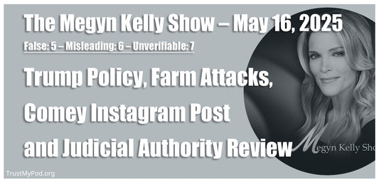 False: 5 – Misleading: 6 – Unverifiable: 7 – The Megyn Kelly Show – May 16, 2025 – Trump policy, farm attacks, Comey Instagram post and judicial authority review